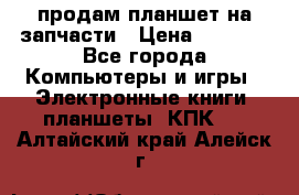 продам планшет на запчасти › Цена ­ 1 000 - Все города Компьютеры и игры » Электронные книги, планшеты, КПК   . Алтайский край,Алейск г.